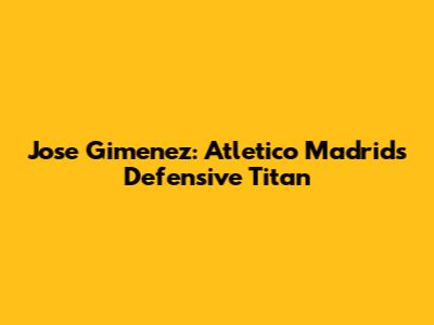 Jose Gimenez: Atletico Madrid's Defensive Titan