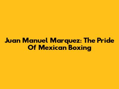 Juan Manuel Marquez: The Pride Of Mexican Boxing