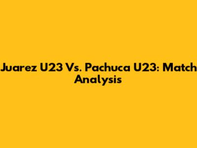 Juarez U23 Vs. Pachuca U23: Match Analysis