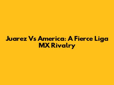 Juarez Vs America: A Fierce Liga MX Rivalry