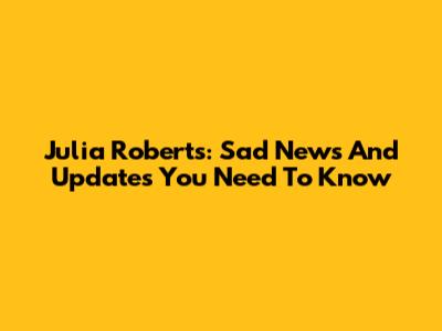 Julia Roberts: Sad News And Updates You Need To Know