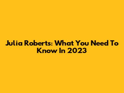 Julia Roberts: What You Need To Know In 2023