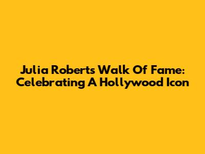 Julia Roberts Walk Of Fame: Celebrating A Hollywood Icon