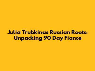 Julia Trubkina's Russian Roots: Unpacking 90 Day Fiance