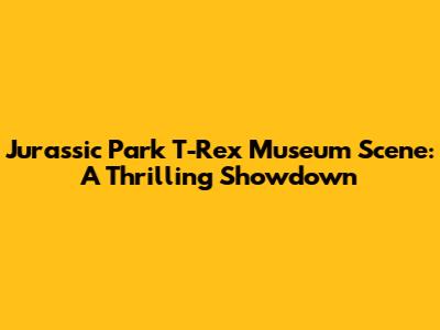 Jurassic Park T-Rex Museum Scene: A Thrilling Showdown