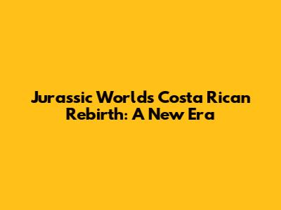 Jurassic World's Costa Rican Rebirth: A New Era