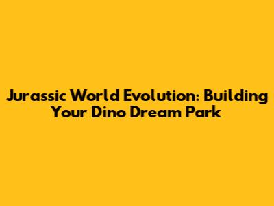 Jurassic World Evolution: Building Your Dino Dream Park