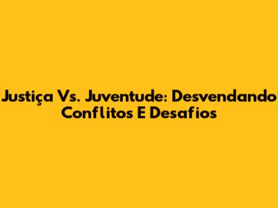 Justiça Vs. Juventude: Desvendando Conflitos E Desafios
