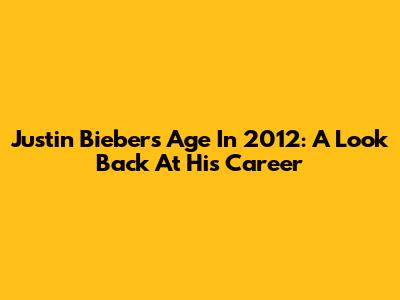 Justin Bieber's Age In 2012: A Look Back At His Career