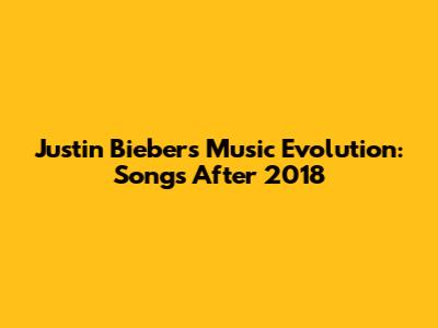 Justin Bieber's Music Evolution: Songs After 2018