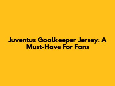 Juventus Goalkeeper Jersey: A Must-Have For Fans