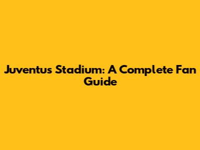 Juventus Stadium: A Complete Fan Guide