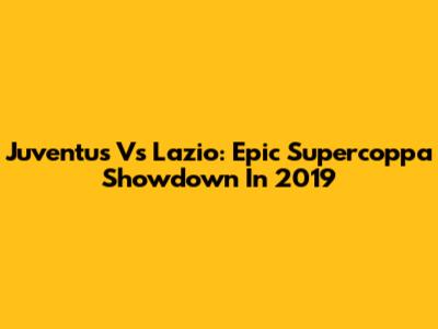 Juventus Vs Lazio: Epic Supercoppa Showdown In 2019