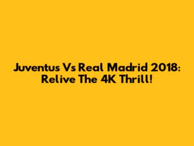 Juventus Vs Real Madrid 2018: Relive The 4K Thrill!