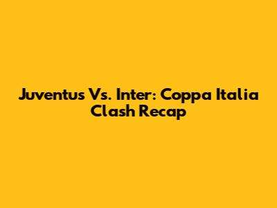Juventus Vs. Inter: Coppa Italia Clash Recap