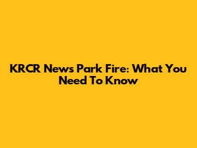 KRCR News Park Fire: What You Need To Know