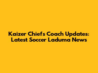 Kaizer Chiefs Coach Updates: Latest Soccer Laduma News
