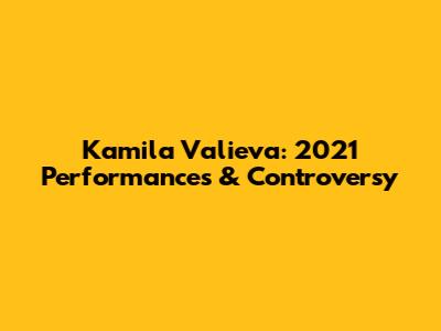 Kamila Valieva: 2021 Performances & Controversy