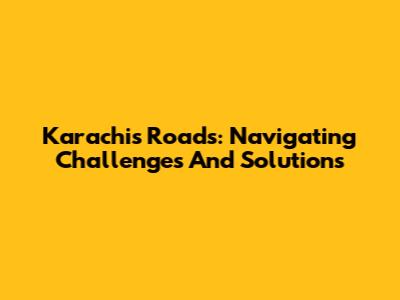 Karachi's Roads: Navigating Challenges And Solutions