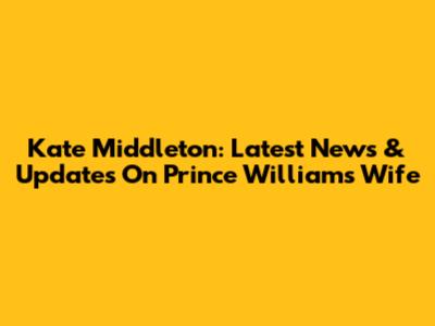 Kate Middleton: Latest News & Updates On Prince William's Wife