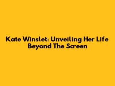 Kate Winslet: Unveiling Her Life Beyond The Screen