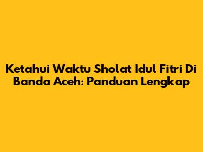 Ketahui Waktu Sholat Idul Fitri Di Banda Aceh: Panduan Lengkap