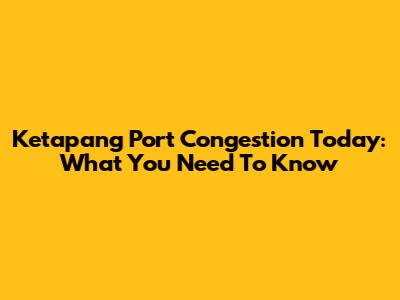 Ketapang Port Congestion Today: What You Need To Know