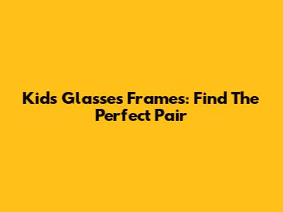Kids' Glasses Frames: Find The Perfect Pair