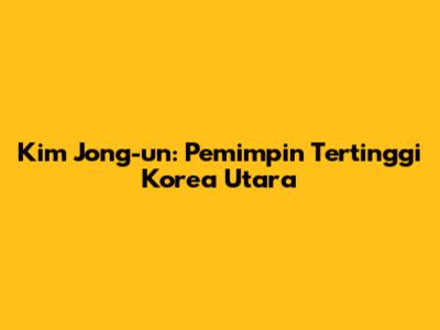 Kim Jong-un: Pemimpin Tertinggi Korea Utara