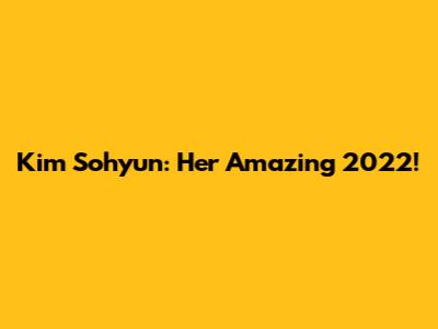 Kim Sohyun: Her Amazing 2022!
