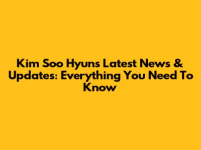 Kim Soo Hyun's Latest News & Updates: Everything You Need To Know