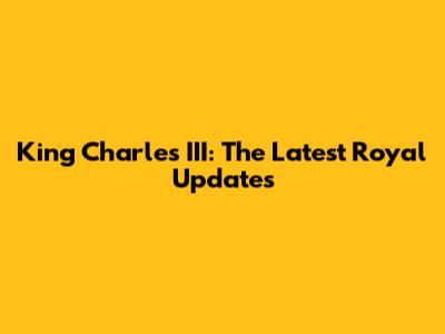 King Charles III: The Latest Royal Updates