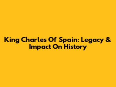 King Charles Of Spain: Legacy & Impact On History