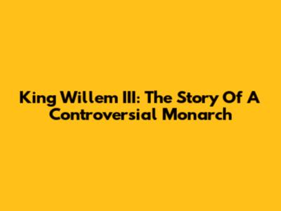 King Willem III: The Story Of A Controversial Monarch