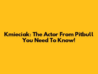 Kmieciak: The Actor From Pitbull You Need To Know!