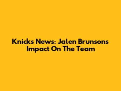 Knicks News: Jalen Brunson's Impact On The Team