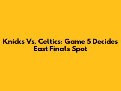 Knicks Vs. Celtics: Game 5 Decides East Finals Spot