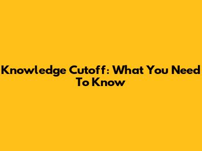 Knowledge Cutoff: What You Need To Know