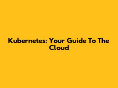Kubernetes: Your Guide To The Cloud