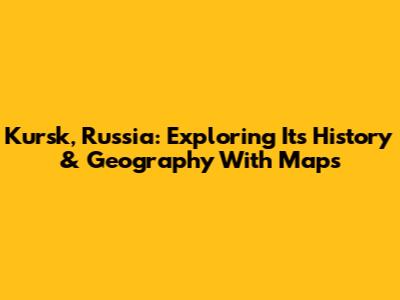 Kursk, Russia: Exploring Its History & Geography With Maps