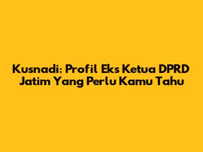 Kusnadi: Profil Eks Ketua DPRD Jatim Yang Perlu Kamu Tahu