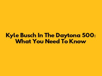 Kyle Busch In The Daytona 500: What You Need To Know