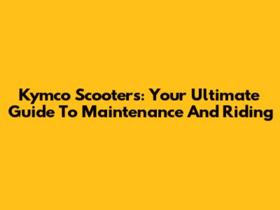 Kymco Scooters: Your Ultimate Guide To Maintenance And Riding