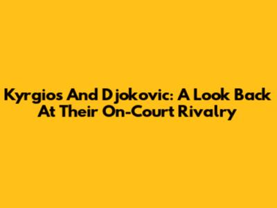 Kyrgios And Djokovic: A Look Back At Their On-Court Rivalry
