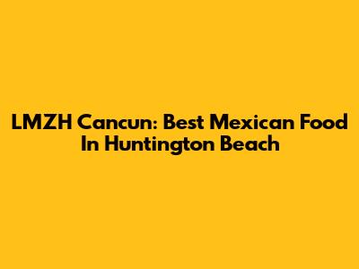LMZH Cancun: Best Mexican Food In Huntington Beach