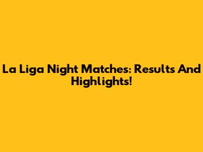 La Liga Night Matches: Results And Highlights!