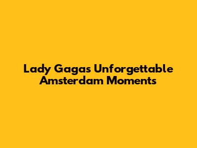 Lady Gaga's Unforgettable Amsterdam Moments