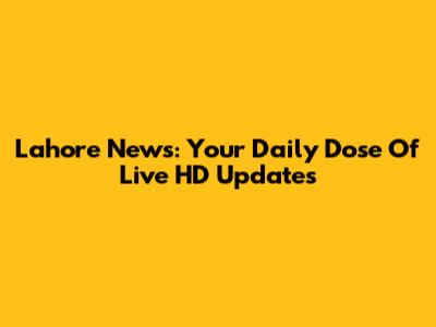 Lahore News: Your Daily Dose Of Live HD Updates