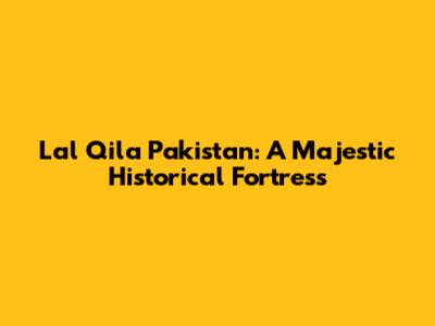 Lal Qila Pakistan: A Majestic Historical Fortress
