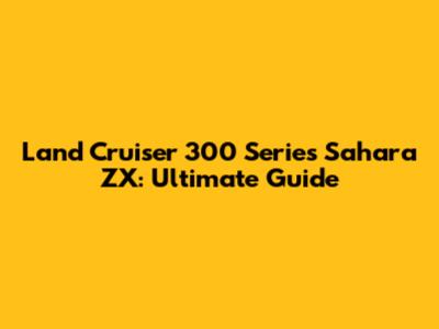 Land Cruiser 300 Series Sahara ZX: Ultimate Guide
